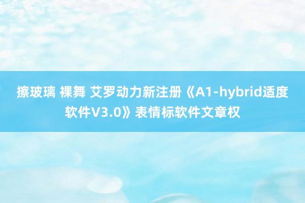 擦玻璃 裸舞 艾罗动力新注册《A1-hybrid适度软件V3.0》表情标软件文章权