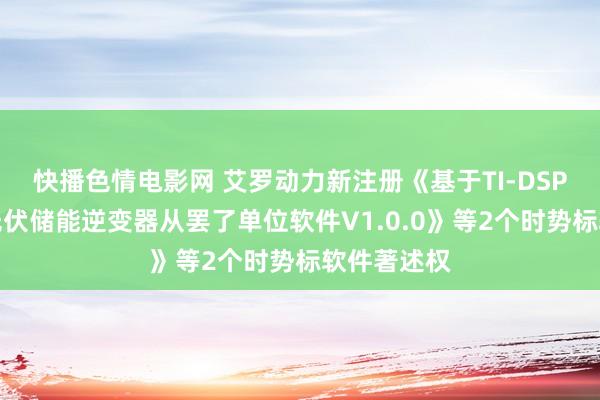 快播色情电影网 艾罗动力新注册《基于TI-DSP平台三相光伏储能逆变器从罢了单位软件V1.0.0》等2个时势标软件著述权