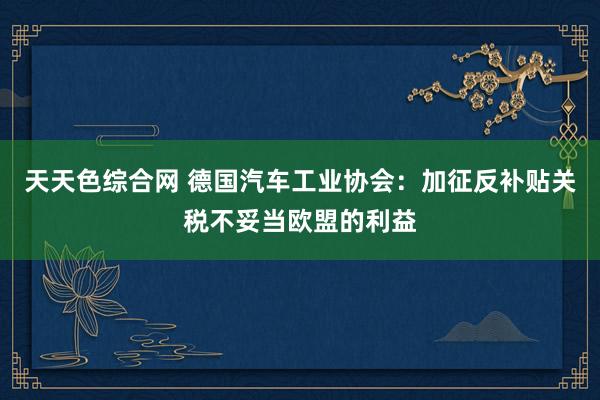 天天色综合网 德国汽车工业协会：加征反补贴关税不妥当欧盟的利益