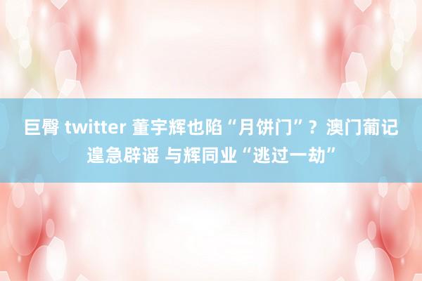 巨臀 twitter 董宇辉也陷“月饼门”？澳门葡记遑急辟谣 与辉同业“逃过一劫”