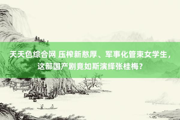 天天色综合网 压榨新憨厚、军事化管束女学生，这部国产剧竟如斯演绎张桂梅？