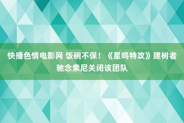 快播色情电影网 饭碗不保！《星鸣特攻》建树者驰念索尼关闭该团队