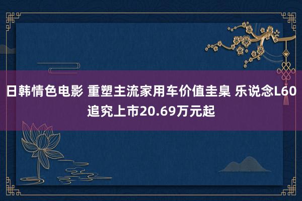 日韩情色电影 重塑主流家用车价值圭臬 乐说念L60追究上市20.69万元起