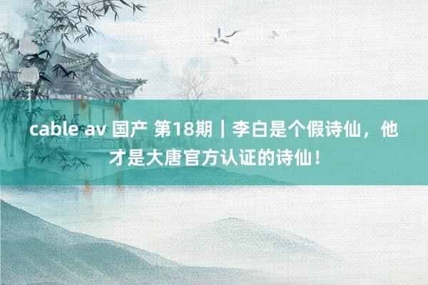 cable av 国产 第18期｜李白是个假诗仙，他才是大唐官方认证的诗仙！