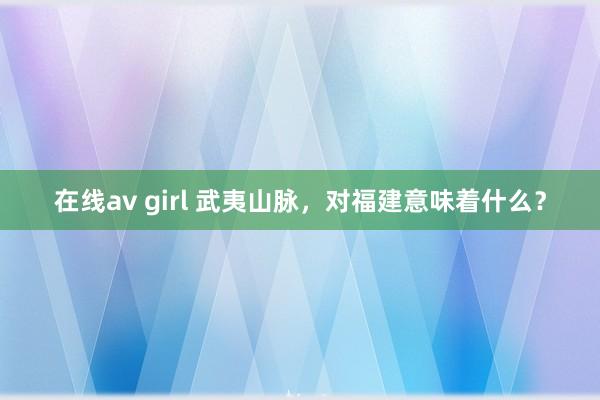 在线av girl 武夷山脉，对福建意味着什么？