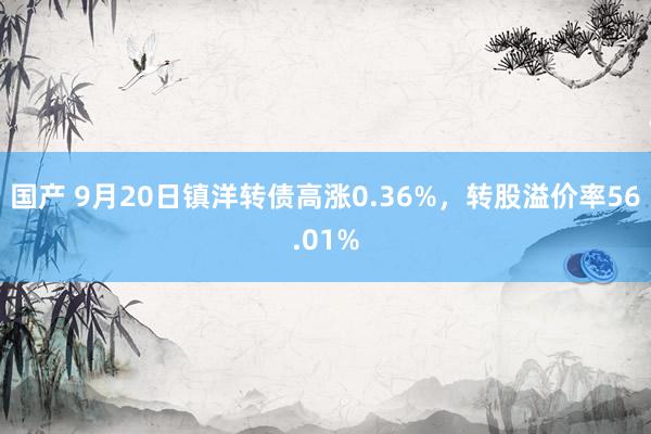 国产 9月20日镇洋转债高涨0.36%，转股溢价率56.01%