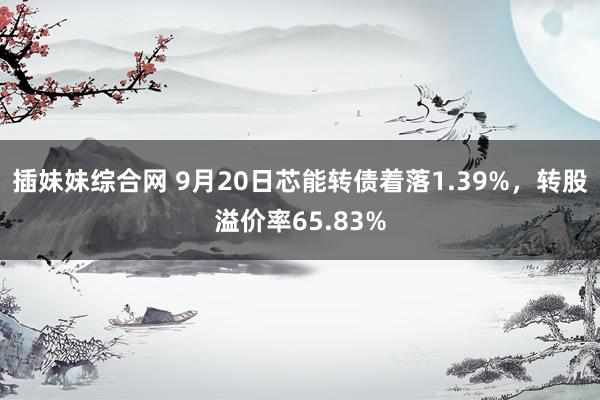 插妹妹综合网 9月20日芯能转债着落1.39%，转股溢价率65.83%