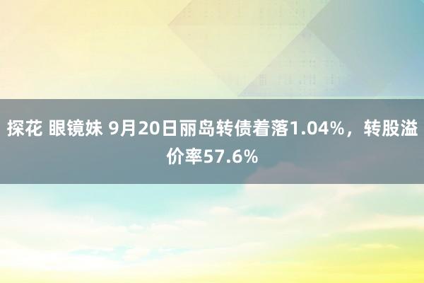 探花 眼镜妹 9月20日丽岛转债着落1.04%，转股溢价率57.6%