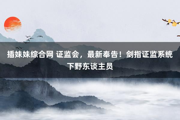 插妹妹综合网 证监会，最新奉告！剑指证监系统下野东谈主员