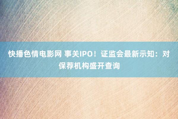 快播色情电影网 事关IPO！证监会最新示知：对保荐机构盛开查询