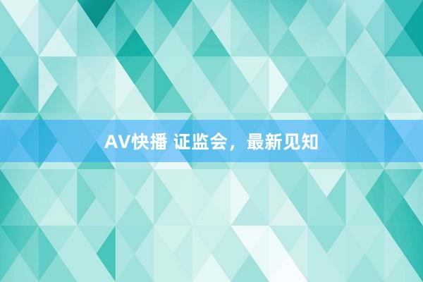 AV快播 证监会，最新见知