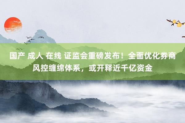 国产 成人 在线 证监会重磅发布！全面优化券商风控缠绵体系，或开释近千亿资金