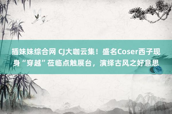 插妹妹综合网 CJ大咖云集！盛名Coser西子现身“穿越”莅临点触展台，演绎古风之好意思