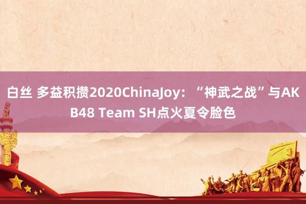 白丝 多益积攒2020ChinaJoy：“神武之战”与AKB48 Team SH点火夏令脸色