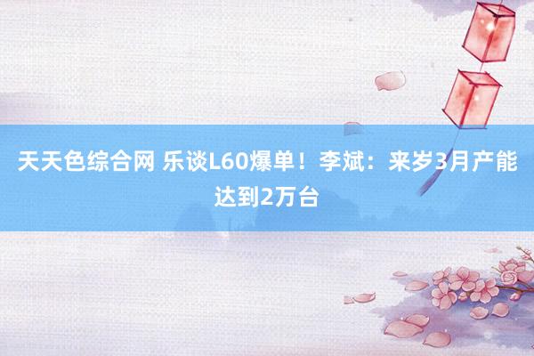 天天色综合网 乐谈L60爆单！李斌：来岁3月产能达到2万台