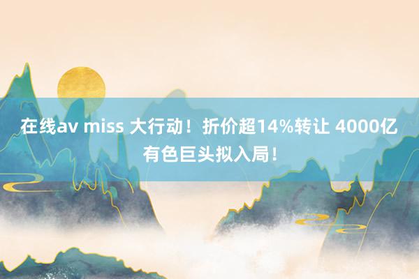 在线av miss 大行动！折价超14%转让 4000亿有色巨头拟入局！