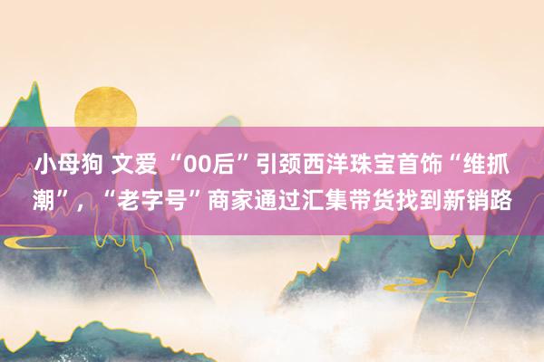 小母狗 文爱 “00后”引颈西洋珠宝首饰“维抓潮”，“老字号”商家通过汇集带货找到新销路