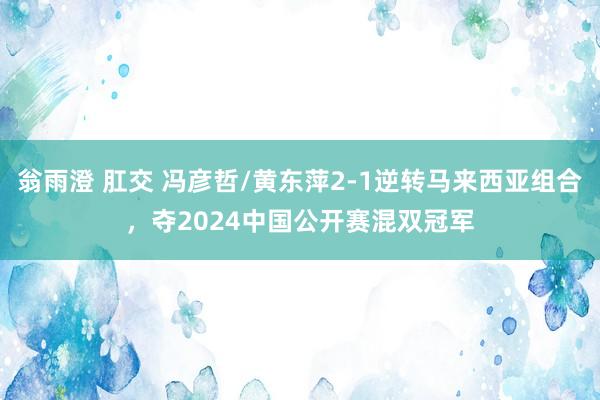 翁雨澄 肛交 冯彦哲/黄东萍2-1逆转马来西亚组合，夺2024中国公开赛混双冠军