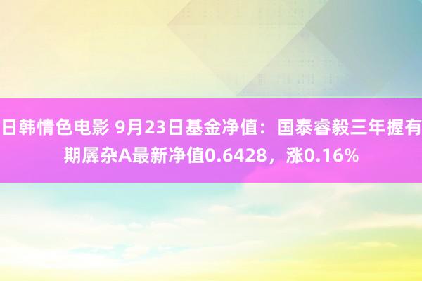 日韩情色电影 9月23日基金净值：国泰睿毅三年握有期羼杂A最新净值0.6428，涨0.16%