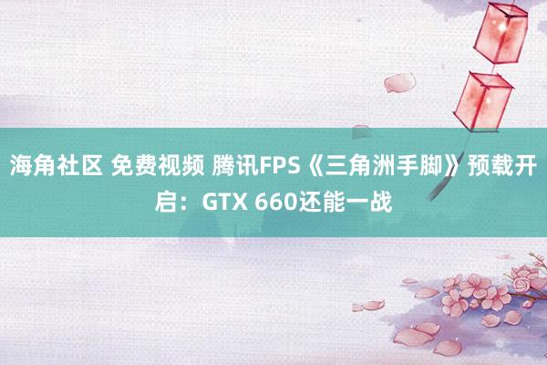 海角社区 免费视频 腾讯FPS《三角洲手脚》预载开启：GTX 660还能一战