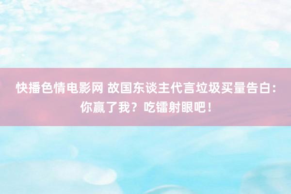 快播色情电影网 故国东谈主代言垃圾买量告白：你赢了我？吃镭射眼吧！