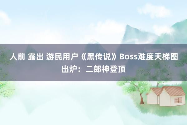 人前 露出 游民用户《黑传说》Boss难度天梯图出炉：二郎神登顶