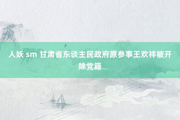 人妖 sm 甘肃省东谈主民政府原参事王欢祥被开除党籍