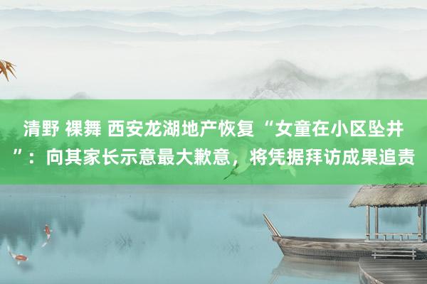 清野 裸舞 西安龙湖地产恢复 “女童在小区坠井”：向其家长示意最大歉意，将凭据拜访成果追责