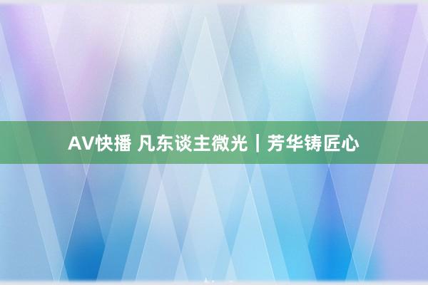 AV快播 凡东谈主微光｜芳华铸匠心