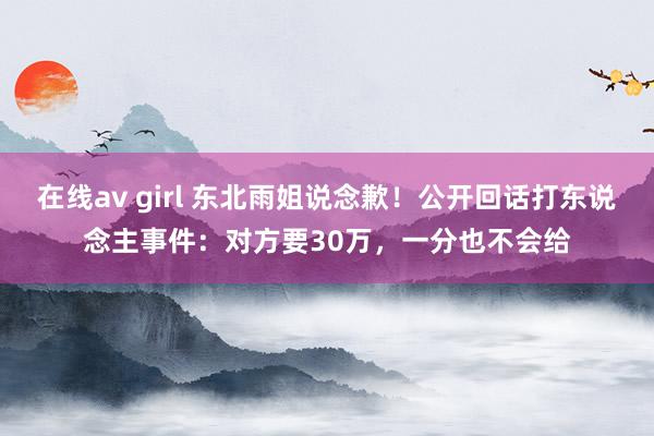 在线av girl 东北雨姐说念歉！公开回话打东说念主事件：对方要30万，一分也不会给