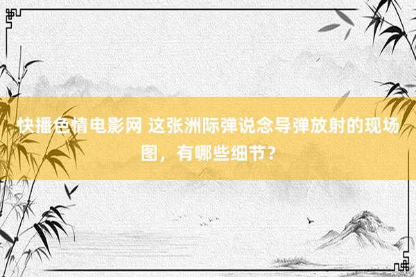 快播色情电影网 这张洲际弹说念导弹放射的现场图，有哪些细节？