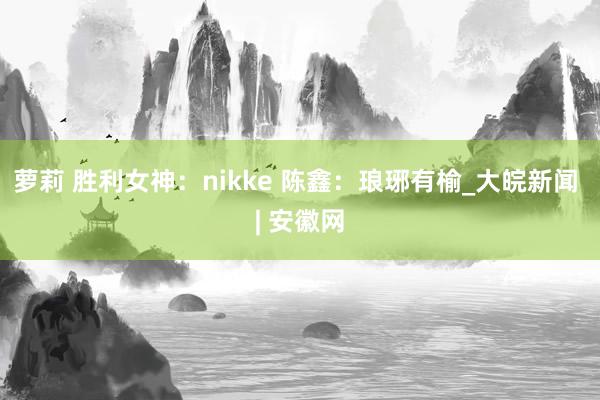 萝莉 胜利女神：nikke 陈鑫：琅琊有榆_大皖新闻 | 安徽网