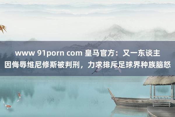 www 91porn com 皇马官方：又一东谈主因侮辱维尼修斯被判刑，力求排斥足球界种族脑怒