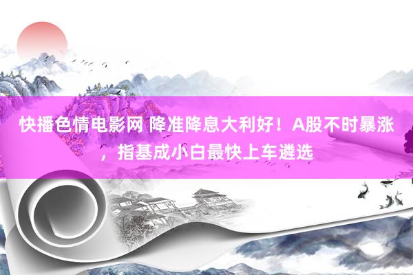 快播色情电影网 降准降息大利好！A股不时暴涨，指基成小白最快上车遴选