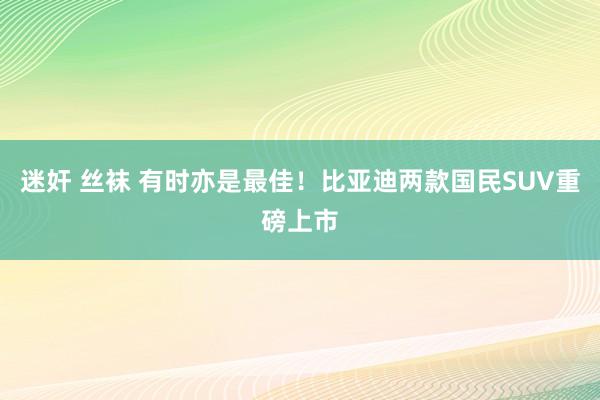 迷奸 丝袜 有时亦是最佳！比亚迪两款国民SUV重磅上市