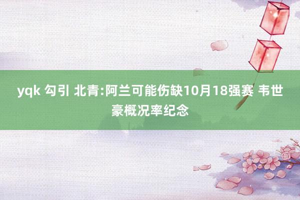 yqk 勾引 北青:阿兰可能伤缺10月18强赛 韦世豪概况率纪念