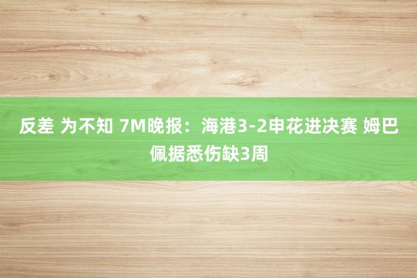 反差 为不知 7M晚报：海港3-2申花进决赛 姆巴佩据悉伤缺3周