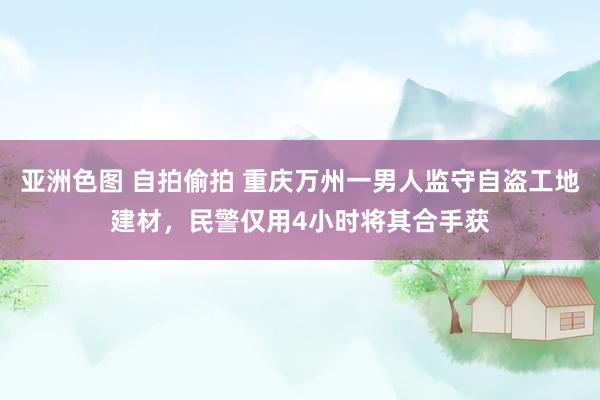 亚洲色图 自拍偷拍 重庆万州一男人监守自盗工地建材，民警仅用4小时将其合手获