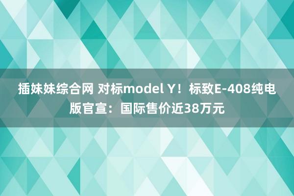 插妹妹综合网 对标model Y！标致E-408纯电版官宣：国际售价近38万元