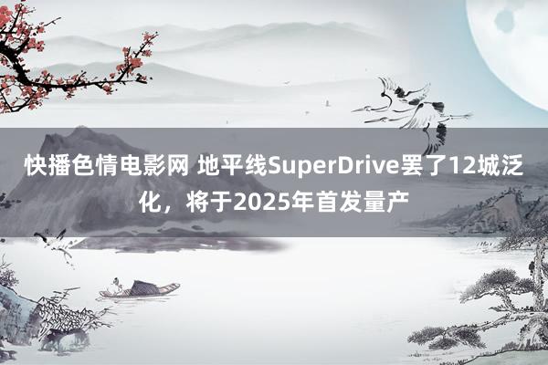 快播色情电影网 地平线SuperDrive罢了12城泛化，将于2025年首发量产