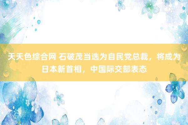 天天色综合网 石破茂当选为自民党总裁，将成为日本新首相，中国际交部表态