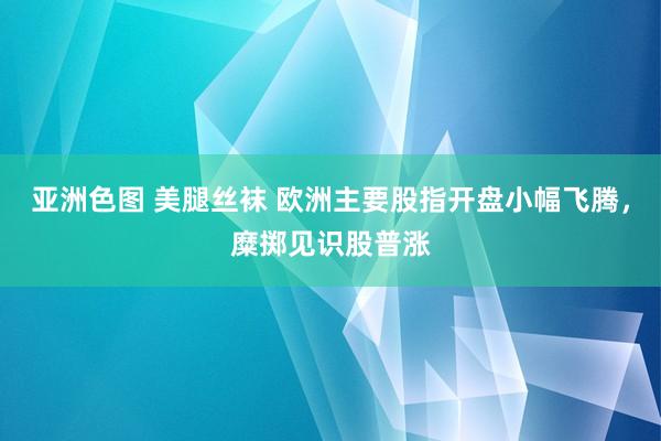 亚洲色图 美腿丝袜 欧洲主要股指开盘小幅飞腾，糜掷见识股普涨