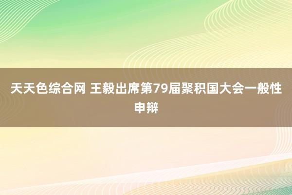 天天色综合网 王毅出席第79届聚积国大会一般性申辩