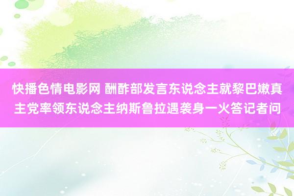 快播色情电影网 酬酢部发言东说念主就黎巴嫩真主党率领东说念主纳斯鲁拉遇袭身一火答记者问