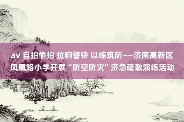 av 自拍偷拍 拉响警铃 以练筑防——济南高新区凤凰路小学开展“防空防灾”济急疏散演练活动