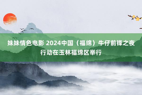 妹妹情色电影 2024中国（福绵）牛仔前锋之夜行动在玉林福绵区举行