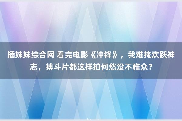 插妹妹综合网 看完电影《冲锋》，我难掩欢跃神志，搏斗片都这样拍何愁没不雅众？