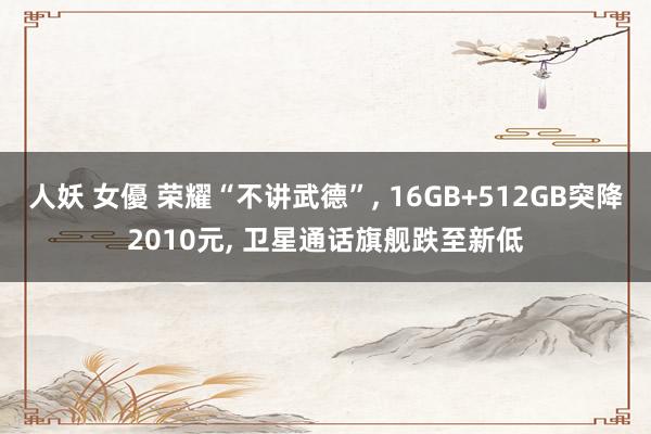 人妖 女優 荣耀“不讲武德”， 16GB+512GB突降2010元， 卫星通话旗舰跌至新低