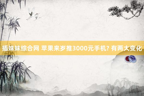 插妹妹综合网 苹果来岁推3000元手机? 有两大变化