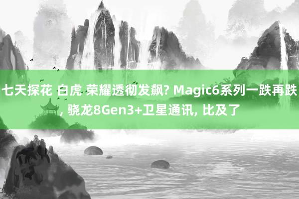 七天探花 白虎 荣耀透彻发飙? Magic6系列一跌再跌， 骁龙8Gen3+卫星通讯， 比及了